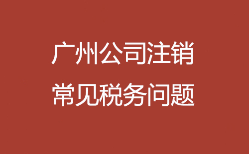 廣州公司注銷常見(jiàn)稅務(wù)問(wèn)題